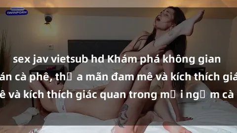 sex jav vietsub hd Khám phá không gian mới lạ tại sex quán cà phê, thỏa mãn đam mê và kích thích giác quan trong mỗi ngụm cà phê.