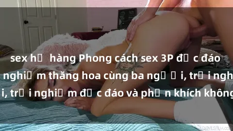sex họ hàng Phong cách sex 3P độc đáo tại Việt Nam: Kinh nghiệm thăng hoa cùng ba người, trải nghiệm độc đáo và phấn khích không thể bỏ lỡ!