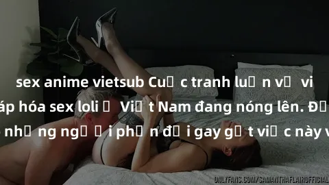 sex anime vietsub Cuộc tranh luận về việc có nên hợp pháp hóa sex loli ở Việt Nam đang nóng lên. Đồng thời, cũng có những người phản đối gay gắt việc này vì lo ngại về tác động tiêu cực lên trẻ em và 