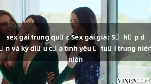 sex gái trung quốc Sex gái già: Sự hấp dẫn và kỳ diệu của tình yêu ở tuổi trung niên