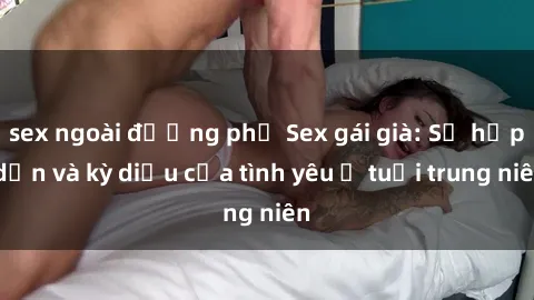 sex ngoài đường phố Sex gái già: Sự hấp dẫn và kỳ diệu của tình yêu ở tuổi trung niên