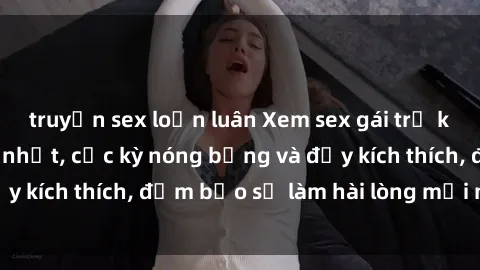 truyện sex loạn luân Xem sex gái trẻ không che hấp dẫn nhất, cực kỳ nóng bỏng và đầy kích thích, đảm bảo sẽ làm hài lòng mọi người!