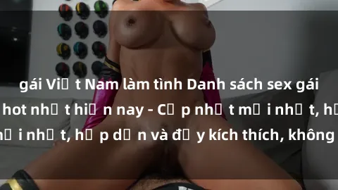 gái Việt Nam làm tình Danh sách sex gái Việt Nam sinh viên hot nhất hiện nay - Cập nhật mới nhất, hấp dẫn và đầy kích thích, không thể bỏ qua!