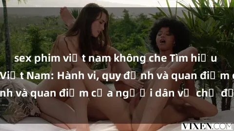 sex phim việt nam không che Tìm hiểu về văn hóa sex ở Việt Nam: Hành vi, quy định và quan điểm của người dân về chủ đề nóng