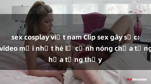 sex cosplay việt nam Clip sex gây sốc: Loạt video mới nhất hé lộ cảnh nóng chưa từng thấy