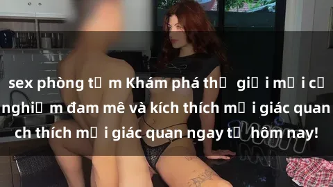 sex phòng tắm Khám phá thế giới mới của sex online: trải nghiệm đam mê và kích thích mọi giác quan ngay từ hôm nay!
