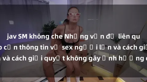 jav SM không che Những vấn đề liên quan đến việc tiếp cận thông tin về sex người lớn và cách giải quyết không gây ảnh hưởng đến trẻ em