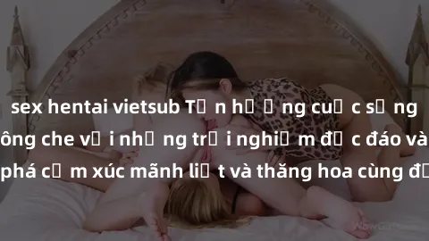 sex hentai vietsub Tận hưởng cuộc sống tình dục online không che với những trải nghiệm độc đáo và mới lạ. Khám phá cảm xúc mãnh liệt và thăng hoa cùng đối tác tại các trang web chuyên nghiệp.