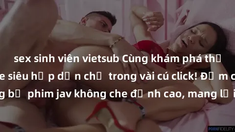 sex sinh viên vietsub Cùng khám phá thế giới jav không che siêu hấp dẫn chỉ trong vài cú click! Đắm chìm trong những bộ phim jav không che đỉnh cao, mang lại trải nghiệm thú vị và đầy kích thích.