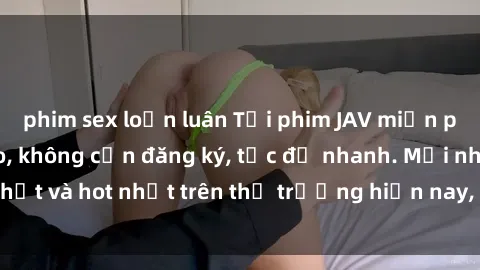 phim sex loạn luân Tải phim JAV miễn phí chất lượng cao, không cần đăng ký, tốc độ nhanh. Mới nhất và hot nhất trên thị trường hiện nay, cập nhật hàng ngày.