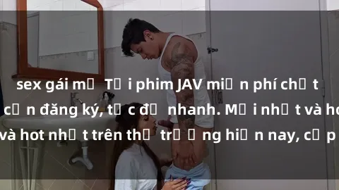 sex gái mỹ Tải phim JAV miễn phí chất lượng cao, không cần đăng ký, tốc độ nhanh. Mới nhất và hot nhất trên thị trường hiện nay, cập nhật hàng ngày.