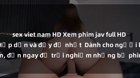 sex viet nam HD Xem phim jav full HD online miễn phí - Hấp dẫn và đầy đủ nhất  Dành cho người lớn, đến ngay để trải nghiệm những bộ phim hấp dẫn và hấp dẫn.