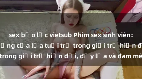 sex bạo lực vietsub Phim sex sinh viên: Câu chuyện nóng bỏng của lứa tuổi trẻ trong giới trẻ hiện đại, đầy lửa và đam mê