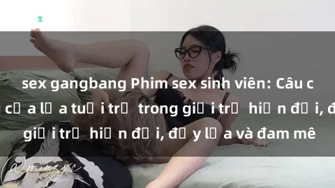 sex gangbang Phim sex sinh viên: Câu chuyện nóng bỏng của lứa tuổi trẻ trong giới trẻ hiện đại, đầy lửa và đam mê