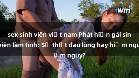sex sinh viên việt nam Phát hiện gái sinh viên làm tình: Sự thật đau lòng hay hiểm nguy?