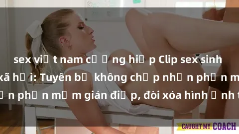 sex việt nam cưỡng hiếp Clip sex sinh viên gây sốt mạng xã hội: Tuyên bố không chấp nhận phần mềm gián điệp, đòi xóa hình ảnh trên internet