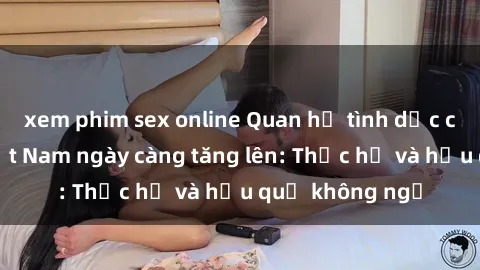 xem phim sex online Quan hệ tình dục của nữ sinh Việt Nam ngày càng tăng lên: Thực hư và hậu quả không ngờ