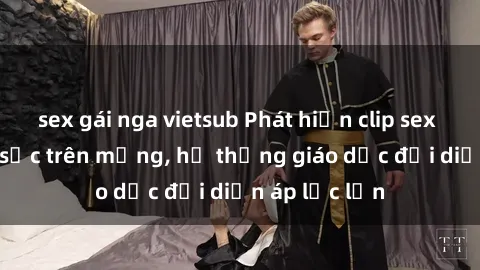 sex gái nga vietsub Phát hiện clip sex nữ sinh gây sốc trên mạng, hệ thống giáo dục đối diện áp lực lớn