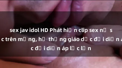 sex jav idol HD Phát hiện clip sex nữ sinh gây sốc trên mạng, hệ thống giáo dục đối diện áp lực lớn
