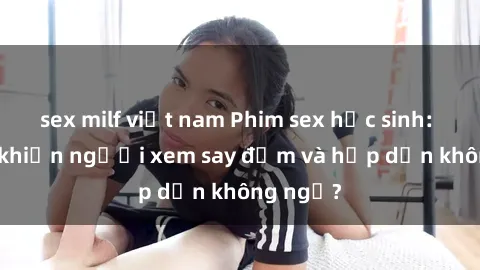sex milf việt nam Phim sex học sinh: Điều gì khiến người xem say đắm và hấp dẫn không ngờ?