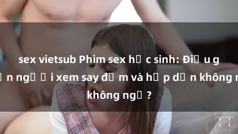 sex vietsub Phim sex học sinh: Điều gì khiến người xem say đắm và hấp dẫn không ngờ?