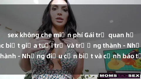 sex không che miễn phí Gái trẻ quan hệ: Mối quan hệ khác biệt giữa tuổi trẻ và trưởng thành - Những điều cần biết và cảnh báo từ chuyên gia