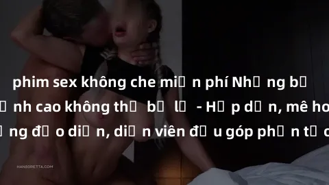 phim sex không che miễn phí Những bộ phim sex gái già đỉnh cao không thể bỏ lỡ - Hấp dẫn, mê hoặc, từng đạo diễn, diễn viên đều góp phần tạo nên sự hấp dẫn, kích thích.