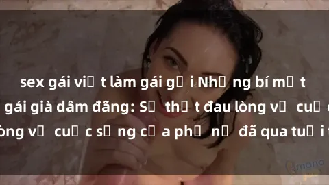 sex gái việt làm gái gọi Những bí mật đằng sau vẻ ngoài gái già dâm đãng: Sự thật đau lòng về cuộc sống của phụ nữ đã qua tuổi thanh xuân