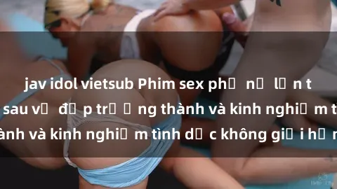 jav idol vietsub Phim sex phụ nữ lớn tuổi: Sức hút đằng sau vẻ đẹp trưởng thành và kinh nghiệm tình dục không giới hạn