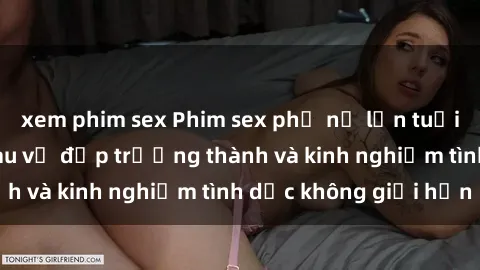 xem phim sex Phim sex phụ nữ lớn tuổi: Sức hút đằng sau vẻ đẹp trưởng thành và kinh nghiệm tình dục không giới hạn