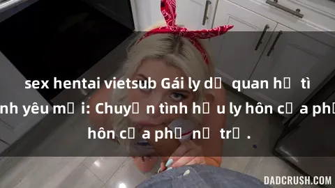 sex hentai vietsub Gái ly dị quan hệ tìm kiếm tình yêu mới: Chuyện tình hậu ly hôn của phụ nữ trẻ.