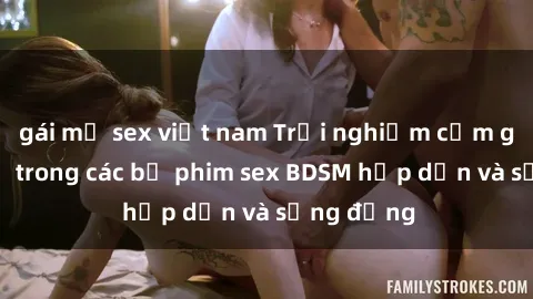 gái mỹ sex việt nam Trải nghiệm cảm giác mới lạ trong các bộ phim sex BDSM hấp dẫn và sống động