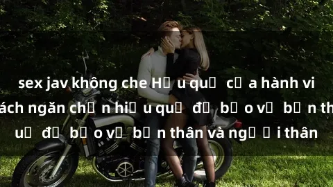 sex jav không che Hậu quả của hành vi bạo dâm sex và cách ngăn chặn hiệu quả để bảo vệ bản thân và người thân