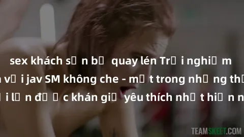 sex khách sạn bị quay lén Trải nghiệm cảm xúc thăng hoa với jav SM không che - một trong những thể loại phim người lớn được khán giả yêu thích nhất hiện nay. Đảm bảo đem lại sự hấp dẫn, kích thích tối