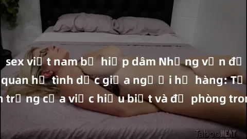 sex việt nam bị hiếp dâm Những vấn đề đáng quan tâm về quan hệ tình dục giữa người họ hàng: Tầm quan trọng của việc hiểu biết và đề phòng trong việc tiếp xúc trong gia đình.