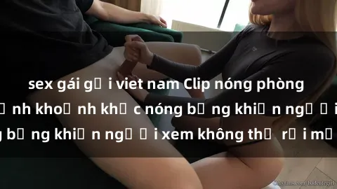 sex gái gọi viet nam Clip nóng phòng tắm gây sốt: Cận cảnh khoảnh khắc nóng bỏng khiến người xem không thể rời mắt