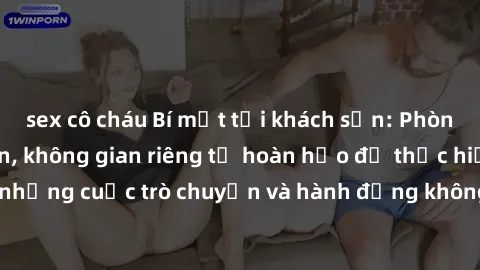 sex cô cháu Bí mật tại khách sạn: Phòng quay lén khép kín, không gian riêng tư hoàn hảo để thực hiện những cuộc trò chuyện và hành động không bị người khác phát hiện.