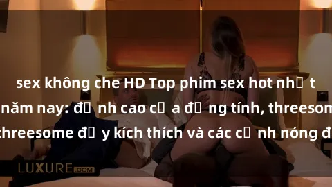 sex không che HD Top phim sex hot nhất không thể bỏ lỡ năm nay: đỉnh cao của đồng tính, threesome đầy kích thích và các cảnh nóng đang gây sốt!