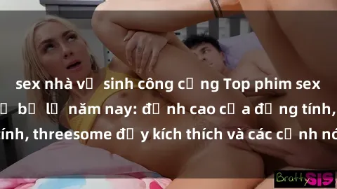 sex nhà vệ sinh công cộng Top phim sex hot nhất không thể bỏ lỡ năm nay: đỉnh cao của đồng tính, threesome đầy kích thích và các cảnh nóng đang gây sốt!