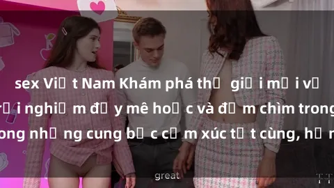 sex Việt Nam Khám phá thế giới mới với sex người lớn: trải nghiệm đầy mê hoặc và đắm chìm trong những cung bậc cảm xúc tột cùng, hứng khởi và cuốn hút.