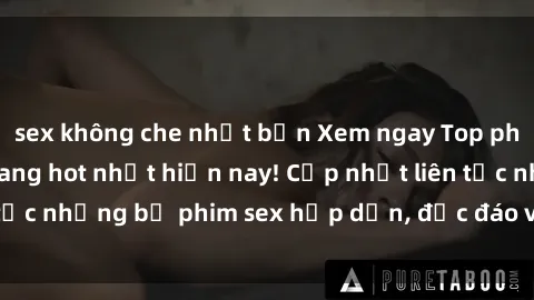 sex không che nhật bản Xem ngay Top phim sex mới nhất đang hot nhất hiện nay! Cập nhật liên tục những bộ phim sex hấp dẫn, độc đáo và đầy kích thích.