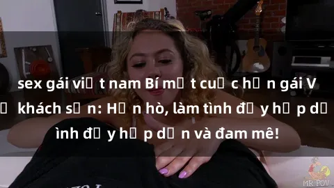 sex gái việt nam Bí mật cuộc hẹn gái Việt lần đầu ở khách sạn: Hẹn hò, làm tình đầy hấp dẫn và đam mê!