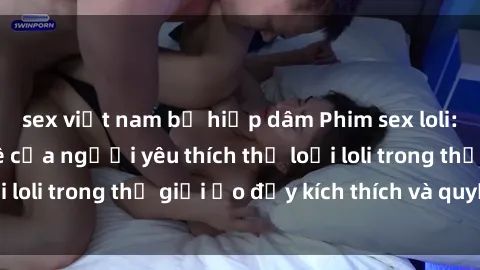 sex việt nam bị hiếp dâm Phim sex loli: thỏa mãn đam mê của người yêu thích thể loại loli trong thế giới ảo đầy kích thích và quyến rũ.