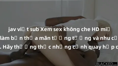 jav việt sub Xem sex không che HD miễn phí đảm bảo sẽ làm bạn thỏa mãn tưởng tượng và nhu cầu tình dục. Hãy thưởng thức những cảnh quay hấp dẫn và mãnh liệt ngay bây giờ!
