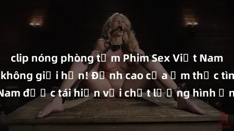 clip nóng phòng tắm Phim Sex Việt Nam HD - Xem ngay và không giới hạn! Đỉnh cao của ẩm thực tình dục Việt Nam được tái hiện với chất lượng hình ảnh sắc nét. Hãy thưởng thức ngay!