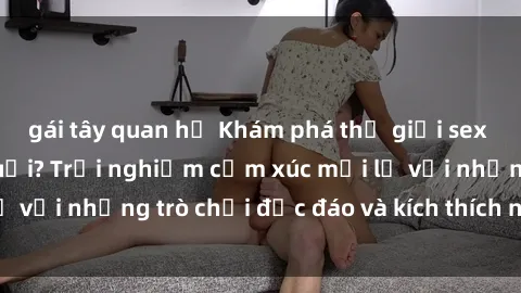 gái tây quan hệ Khám phá thế giới sex trực tuyến: Hơn tuổi? Trải nghiệm cảm xúc mới lạ với những trò chơi độc đáo và kích thích người lớn
