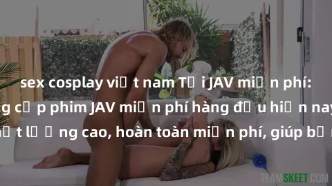 sex cosplay việt nam Tải JAV miễn phí: Các trang web cung cấp phim JAV miễn phí hàng đầu hiện nay. Các tác phẩm chất lượng cao, hoàn toàn miễn phí, giúp bạn thỏa mãn niềm đam mê mà không tốn kém.