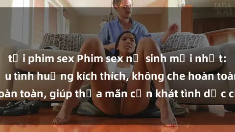 tải phim sex Phim sex nữ sinh mới nhất: Trải nghiệm nhiều tình huống kích thích, không che hoàn toàn, giúp thỏa mãn cơn khát tình dục của các bạn trẻ