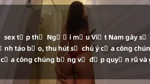 sex tập thể Người mẫu Việt Nam gây sốt với loạt shoot ảnh táo bạo, thu hút sự chú ý của công chúng bằng vẻ đẹp quyến rũ và gợi cảm.
