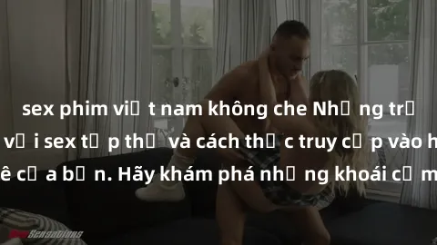 sex phim việt nam không che Những trải nghiệm mới lạ với sex tập thể và cách thức truy cập vào hành lang đam mê của bạn. Hãy khám phá những khoái cảm đầy kích thích với tập thể hấp dẫn!